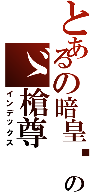 とあるの暗皇〥のゞ槍尊（インデックス）