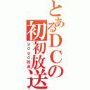 とあるＤＣの初初放送（ｇｄｇｄ放送）