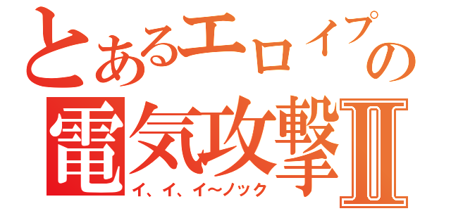 とあるエロイプの電気攻撃Ⅱ（イ、イ、イ～ノック）