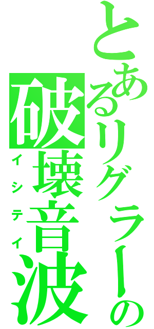 とあるリグラーの破壊音波（イシテイ）