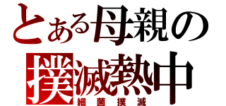 とある母親の撲滅熱中（細菌撲滅）