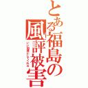 とある福島の風評被害Ⅱ（いい加減にしてくれｗ）