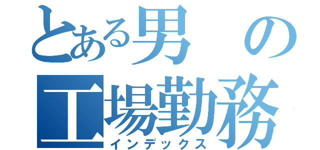 とある男の工場勤務（インデックス）