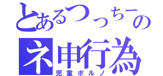 とあるつっちーのネ申行為（児童ポルノ）