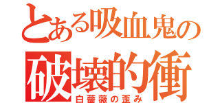 とある吸血鬼の破壊的衝動（白薔薇の歪み）