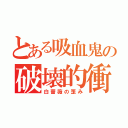 とある吸血鬼の破壊的衝動（白薔薇の歪み）