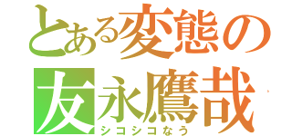 とある変態の友永鷹哉（シコシコなう）