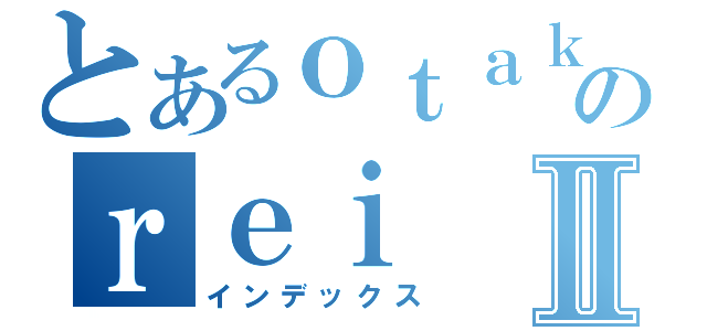 とあるｏｔａｋｕのｒｅｉⅡ（インデックス）