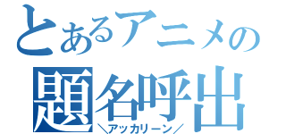 とあるアニメの題名呼出（＼アッカリーン／）