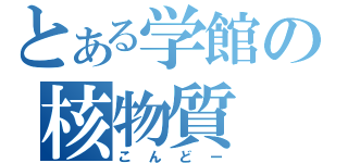 とある学館の核物質（こんどー）