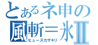 とあるネ申の風斬＝氷華Ⅱ（ヒューズカザキリ）