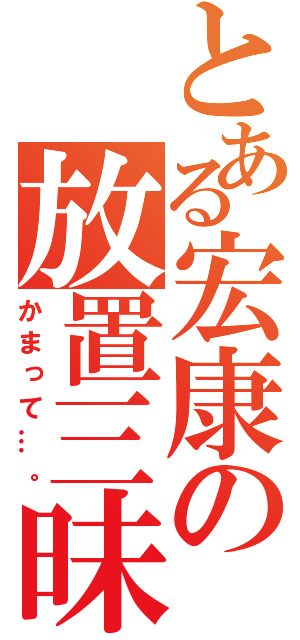 とある宏康の放置三昧（かまって…。）