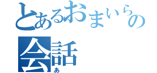 とあるおまいらの会話（あ）