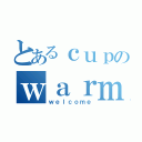 とあるｃｕｐのｗａｒｍ（ｗｅｌｃｏｍｅ）