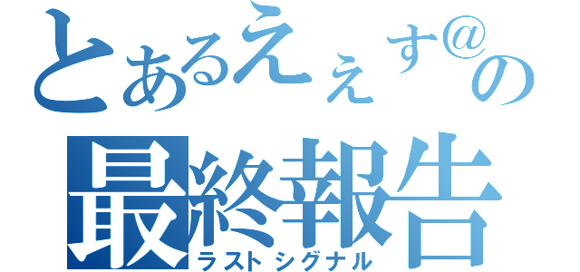 とあるえぇす＠の最終報告（ラストシグナル）