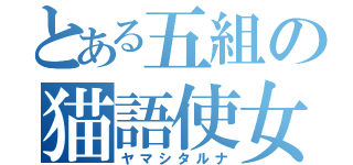 とある五組の猫語使女（ヤマシタルナ）