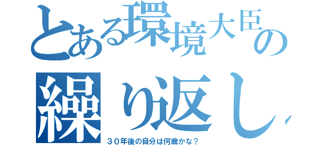 とある環境大臣の繰り返し（３０年後の自分は何歳かな？）