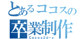 とあるココスの卒業制作（Ｃｏｃｏｓ２ｄ－ｘ）