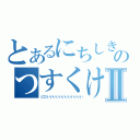 とあるにちしきのつすくけねーーーー゛Ⅱ（にひいいいいいいいいいいいい）