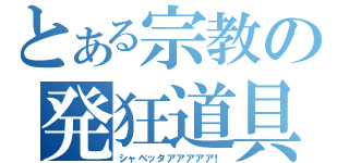 とある宗教の発狂道具（シャベッタアアアアア！）