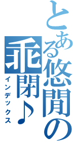 とある悠閒の乖閉♪（インデックス）