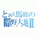 とある馬鹿の濱野大地Ⅱ（サッカー部）