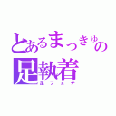 とあるまっきゅんの足執着（足フェチ）