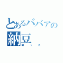 とあるババアの納豆（腐った）