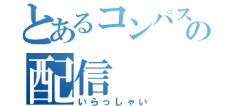 とあるコンパスの配信（いらっしゃい）