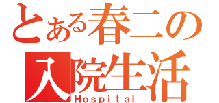 とある春二の入院生活（Ｈｏｓｐｉｔａｌ）