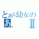 とある幼女のあⅡ（あ）