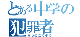 とある中学の犯罪者（まつのこうぞう）