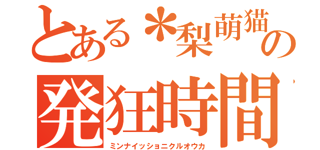 とある＊梨萌猫＊の発狂時間（ミンナイッショニクルオウカ）