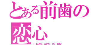 とある前歯の恋心（Ｉ ＬＯＶＥ　ＧＩＶＥ　ＴＯ　ＹＯＵ）