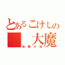 とあるこけしの  大魔王  （加藤大地）