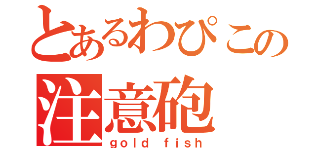 とあるわぴこの注意砲（ｇｏｌｄ ｆｉｓｈ）