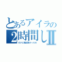 とあるアイラの２時間しか寝てないけどⅡ（だけど院試受かったわ）