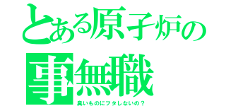 とある原孑炉の事無職（臭いものにフタしないの？）