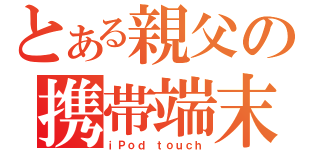 とある親父の携帯端末（ｉＰｏｄ ｔｏｕｃｈ）