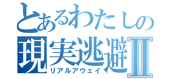 とあるわたしの現実逃避Ⅱ（リアルアウェイ）