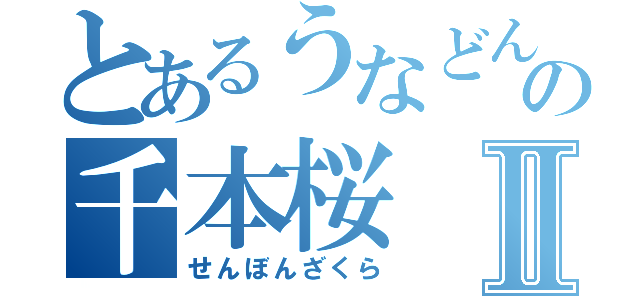 とあるうなどんの千本桜Ⅱ（せんぼんざくら）