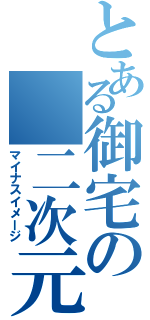 とある御宅の　二次元萌（マイナスイメージ）