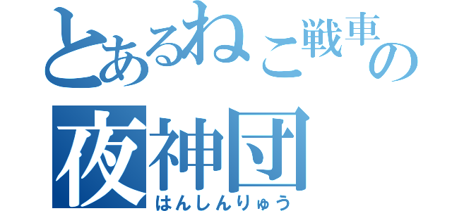 とあるねこ戦車の夜神団（はんしんりゅう）