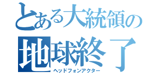 とある大統領の地球終了（ヘッドフォンアクター）