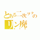 とある二次ヲタのリン廃（ちゃる）