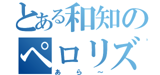 とある和知のペロリズム（あら～）