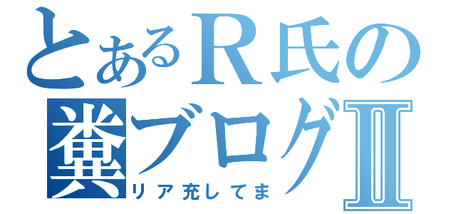 とあるＲ氏の糞ブログⅡ（リア充してま）