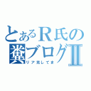 とあるＲ氏の糞ブログⅡ（リア充してま）