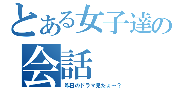 とある女子達の会話（昨日のドラマ見たぁ～？）