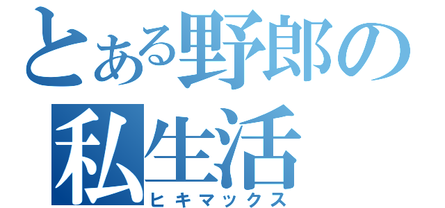 とある野郎の私生活（ヒキマックス）